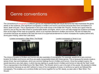 Genre conventions
The conventions of iconography in different genres are important as they are visual elements that help emphasise the genre
clearly to the audience. One significant iconography in thrillers and horrors are knives because they have connotations of
blood, death and pain. This is represented in the iconic knife scene in the thriller film 'Psycho'. Knives are a good mise en
scene to use as they are often linked to questionable deaths and fights, which in turn can help engage the audience and keep
them at the edge of their seat via suspense, which is an important element in thrillers and horrors. We did not follow this
convention because we wanted a film that had more of a supernatural element to it which increases the mystery behind why
Annie goes missing, rather than cold blood.
The choice of location of thrillers and horrors are also examples of iconography. For example, woods are a very common
location for thrillers and horrors and thus are easily recognisably linked with these genres. This is because the woods create a
sense of lost, fear and loneliness, which are common feelings found in thrillers and horrors. Once the sunlight is gone, the
woods become a very dark place, in which low-key lighting is usually found in thrillers and horrors to help set the 'dark' mood.
This is represented in the thriller/horror film 'Blair Witch: The Woods' which is set in the dark of the woods. We decided to follow
this convention because as we didn't adhere to many of the iconography of props, to reinforce our genre we followed this
iconography. This enables us to combine thriller and horror together for our film clearly, as seen also in 'Blair Witch: The
Woods'.
Location iconography in 'Blair Witch: The Woods'
teaser trailer
Location iconography in 'Annie' in our
teaser trailer
 