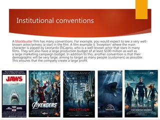 Institutional conventions
A blockbuster film has many conventions. For example, you would expect to see a very well-
known actor/actress (a star) in the film. A film example is 'Inception' where the main
character is played by Leonardo DiCaprio, who is a well-known actor that stars in many
films. They will also have a large production budget of at least $100 million as well as
a large marketing campaign budget. In addition to this, another convention is that their
demographic will be very large, aiming to target as many people (customers) as possible.
This ensures that the company create a large profit.
 
