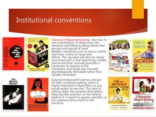 Institutional conventions
'Classical Hollywood Cinema', also has its
own conventions. In these films, the
narrative will follow building blocks that
are part and parcel of most
Western narratives such as actors, events
and linear chains of cause and
effects. The narrative will also be clearly
structured with a clear beginning, middle
and an end that normally provides a
resolution. In regards to the
characters, their goals are normally
psychologically motivated rather than
socially motivated.
Classical Hollywood Cinema is known
for their continuity editing, which is
highly important in these films so you
would expect to see this. This type of
editing helps the narrative flow better,
drawing little attention to the editing
itself as it is meant to appear seamless so
the audience focus more on the
narrative.
 