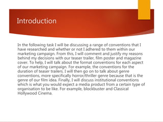 Introduction
In the following task I will be discussing a range of conventions that I
have researched and whether or not I adhered to them within our
marketing campaign. From this, I will comment and justify my reasons
behind my decisions with our teaser trailer, film poster and magazine
cover. To help, I will talk about the format conventions for each aspect
of our marketing campaign. For example, the conventions for the
duration of teaser trailers. I will then go on to talk about genre
conventions, more specifically horror/thriller genre because that is the
genre of our film idea. Finally, I will discuss institutional conventions
which is what you would expect a media product from a certain type of
organisation to be like. For example, blockbuster and Classical
Hollywood Cinema.
 