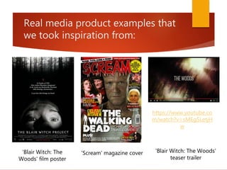 Real media product examples that
we took inspiration from:
https://www.youtube.co
m/watch?v=sMEgSLetjH
w
'Blair Witch: The Woods'
teaser trailer
'Blair Witch: The
Woods' film poster
'Scream' magazine cover
 