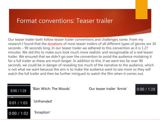 Format conventions: Teaser trailer
Our teaser trailer both follow teaser trailer conventions and challenges some. From my
research I found that the durations of most teaser trailers of all different types of genres are 30
seconds – 90 seconds long. In our teaser trailer we adhered to this convention as it is 1.27
minutes. We did this to make ours look much more realistic and recognisable of a real teaser
trailer. We ensured that we didn’t go over the convention to avoid the audience mistaking it
for a full trailer as these are much longer. In addition to this, if we went too far over 90
seconds, we could be in danger of revealing too much of the narrative to the audience, which
is not what we want because the aim is to make the audience want to see more so they will
watch the full trailer and then be further intrigued to watch the film when it comes out.
‘Blair Witch: The Woods’
‘Unfriended’
‘Inception’
Our teaser trailer ‘Annie’
 