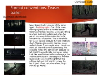 Format conventions: Teaser
trailer
Many teaser trailers consist of the same
types of editing styles. One of the main
editing style found in many real teaser
trailers is montage editing. Montage editing
is where shots are juxtaposed, often fast
paced to convey information about the
narrative in a short time. This is beneficial
for teaser trailers because they are relatively
short. This is a convention that our teaser
trailer follows. For example, when the storm
starts till the end is montage editing. We
chose to follow this convention because we
felt that this would make our teaser trailer
look like a real teaser trailer and engage the
audience because of the fast pace. Another
reason is because we thought that this
editing style worked best to convey the
hectic part of our narrative where things
start to go wrong.
Our teaser trailer
'Blair Witch: The Woods'
 