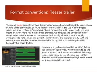Format conventions: Teaser trailer
The use of sound is an element our teaser trailer followed and challenged the conventions
of. One of the conventions of sound in most teaser trailers is the use of non-diegetic
sound in the form of music/soundtrack. This is commonly used in teaser trailers to help
create an atmosphere and make it more dramatic. We followed this convention in our
teaser trailer because we wanted to increase the intensity of it and create a spooky
atmosphere to help convey the genre (horror/thriller) to the audience clearly. With the
soundtrack we are able to create tension and build up, which is commonly found in
horror/thriller teaser trailers.
Part of the soundtrack for our teaser trailer
However, a sound convention that we didn't follow
was the use of voice overs. We chose not to do this
because we felt that it wasn't needed and the creepy
atmosphere would be less effective. We felt that
the other sounds were effective enough as we aimed
for a more simplisitc approach.
 