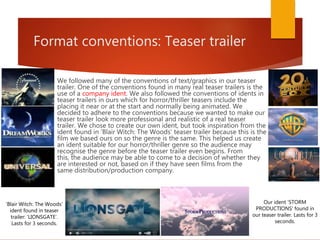 Format conventions: Teaser trailer
We followed many of the conventions of text/graphics in our teaser
trailer. One of the conventions found in many real teaser trailers is the
use of a company ident. We also followed the conventions of idents in
teaser trailers in ours which for horror/thriller teasers include the
placing it near or at the start and normally being animated. We
decided to adhere to the conventions because we wanted to make our
teaser trailer look more professional and realistic of a real teaser
trailer. We chose to create our own ident, but took inspiration from the
ident found in 'Blair Witch: The Woods' teaser trailer because this is the
film we based ours on so the genre is the same. This helped us create
an ident suitable for our horror/thriller genre so the audience may
recognise the genre before the teaser trailer even begins. From
this, the audience may be able to come to a decision of whether they
are interested or not, based on if they have seen films from the
same distribution/production company.
'Blair Witch: The Woods'
ident found in teaser
trailer: 'LIONSGATE'.
Lasts for 3 seconds.
Our ident 'STORM
PRODUCTIONS' found in
our teaser trailer. Lasts for 3
seconds.
 
