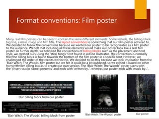 Format conventions: Film poster
Many real film posters can be seen to contain the same different elements. Some include, the billing block,
tag line, a main image and film title. The layout conventions is something that our film poster adhered to.
We decided to follow the conventions because we wanted our poster to be recognisable as a film poster
to the audience. We felt that including all these elements would make our poster look like a real film
poster. In further depth, we followed the conventions of billing blocks such as the placement and font
style, we created ours using the 'steel tongs' font found in Adobe Illustrator. The convention is normally
that the billing block is found towards the bottom of the film poster in a specific font. However, we
challenged the order of the credits within this. We decided to do this because we took inspiration from the
'Blair Witch: The Woods' film poster but we felt it could be a bit outdated, so we edited it based on other
horror/thriller billing blocks to create our own version. The 'Blair Witch: The Woods' poster starts with
the '(insert studio name) presents' and ends with 'written by..', whereas our poster ends with 'music by...'.
'Blair Witch: The Woods' billing block from poster 'Blair Witch: The Woods' poster Our poster
Our billing block from our poster
 