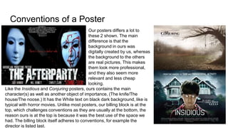 Conventions of a Poster
Our posters differs a lot to
these 2 shown. The main
difference is that the
background in ours was
digitally created by us, whereas
the background to the others
are real pictures. This makes
them look more professional,
and they also seem more
relevant and less cheap
looking.
Like the Insidious and Conjuring posters, ours contains the main
character(s) as well as another object of importance, (The knife/The
house/The noose.) It has the White text on black dark background, like is
typical with horror movies. Unlike most posters, our billing block is at the
top, which challenges conventions as they are usually at the bottom, the
reason ours is at the top is because it was the best use of the space we
had. The billing block itself adheres to conventions, for example the
director is listed last.
 