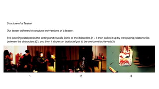 Structure of a Teaser
Our teaser adheres to structural conventions of a teaser:
The opening establishes the setting and reveals some of the characters (1), it then builds it up by introducing relationships
between the characters (2), and then it shows an obstacle/goal to be overcome/achieved (3).
1 2 3
 