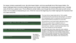 Our teaser contains suspenseful music, like other teaser trailers, and more specifically horror films teaser trailers. Our
teaser challenges these conventions slightly because even though it deteriorates into scary/suspenseful music, it actually
starts off with loud, upbeat music. This is different to similar trailers, even though lots of horror films start out with normal
music, it is nt usually as overpowering as ours, I think the music at the beginning of our trailer might give the impression that
it is a teen drama film.
The music that our teaser starts with at 1:49 is suitable
considering the party scene that we were going for, it is however
very overpowering, which is intentional, but at the same time it
doesn’t quite fit with the conventions of a horror film.
The actual horror music which starts a little later at about
36:53 is very subtle, which is suitable for horror, in
psychological horror, subtle music is much more at home
than loud music. However, it would have been better if the
horror music ramped up a bit and climaxed
Our teaser does have a drop, where the music suddenly
changes, to emphasises the things happening on screen, for
example in ours, when the music changes to faster paced
darker music, the lights have gone out, doors locked and the
pace of the editing has increased. This makes the trailer
much more tense, which adheres to the conventions of a
horror.
We added a
sound effect to
increase the
impact of the
music.
 