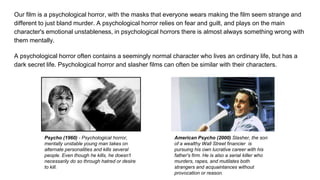 Our film is a psychological horror, with the masks that everyone wears making the film seem strange and
different to just bland murder. A psychological horror relies on fear and guilt, and plays on the main
character's emotional unstableness, in psychological horrors there is almost always something wrong with
them mentally.
A psychological horror often contains a seemingly normal character who lives an ordinary life, but has a
dark secret life. Psychological horror and slasher films can often be similar with their characters.
Psycho (1960) - Psychological horror,
mentally unstable young man takes on
alternate personalities and kills several
people. Even though he kills, he doesn’t
necessarily do so through hatred or desire
to kill.
American Psycho (2000) Slasher, the son
of a wealthy Wall Street financier is
pursuing his own lucrative career with his
father's firm. He is also a serial killer who
murders, rapes, and mutilates both
strangers and acquaintances without
provocation or reason.
 