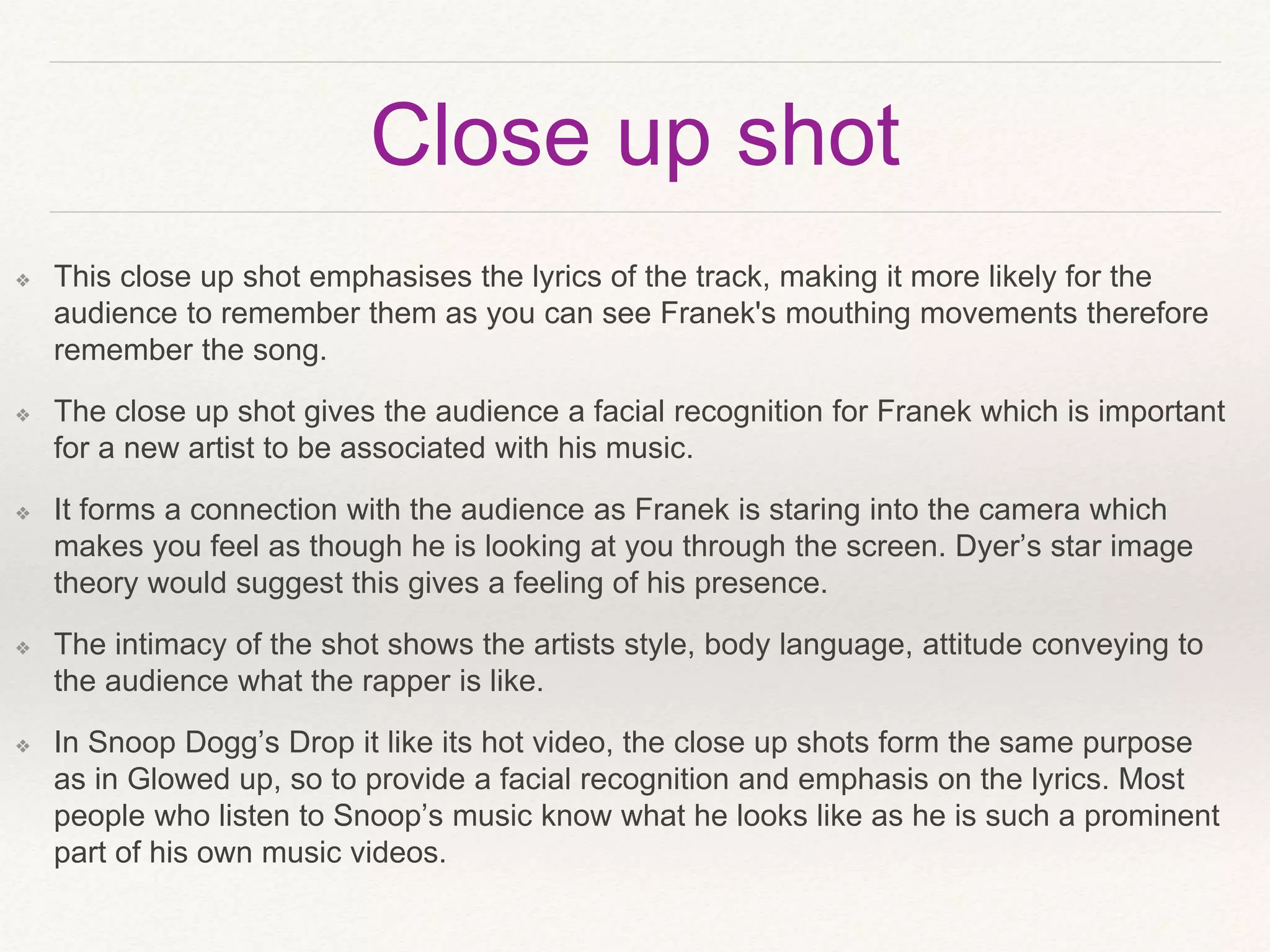 Close up shot
❖ This close up shot emphasises the lyrics of the track, making it more likely for the
audience to remember them as you can see Franek's mouthing movements therefore
remember the song.
❖ The close up shot gives the audience a facial recognition for Franek which is important
for a new artist to be associated with his music.
❖ It forms a connection with the audience as Franek is staring into the camera which
makes you feel as though he is looking at you through the screen. Dyer’s star image
theory would suggest this gives a feeling of his presence.
❖ The intimacy of the shot shows the artists style, body language, attitude conveying to
the audience what the rapper is like.
❖ In Snoop Dogg’s Drop it like its hot video, the close up shots form the same purpose
as in Glowed up, so to provide a facial recognition and emphasis on the lyrics. Most
people who listen to Snoop’s music know what he looks like as he is such a prominent
part of his own music videos.
 