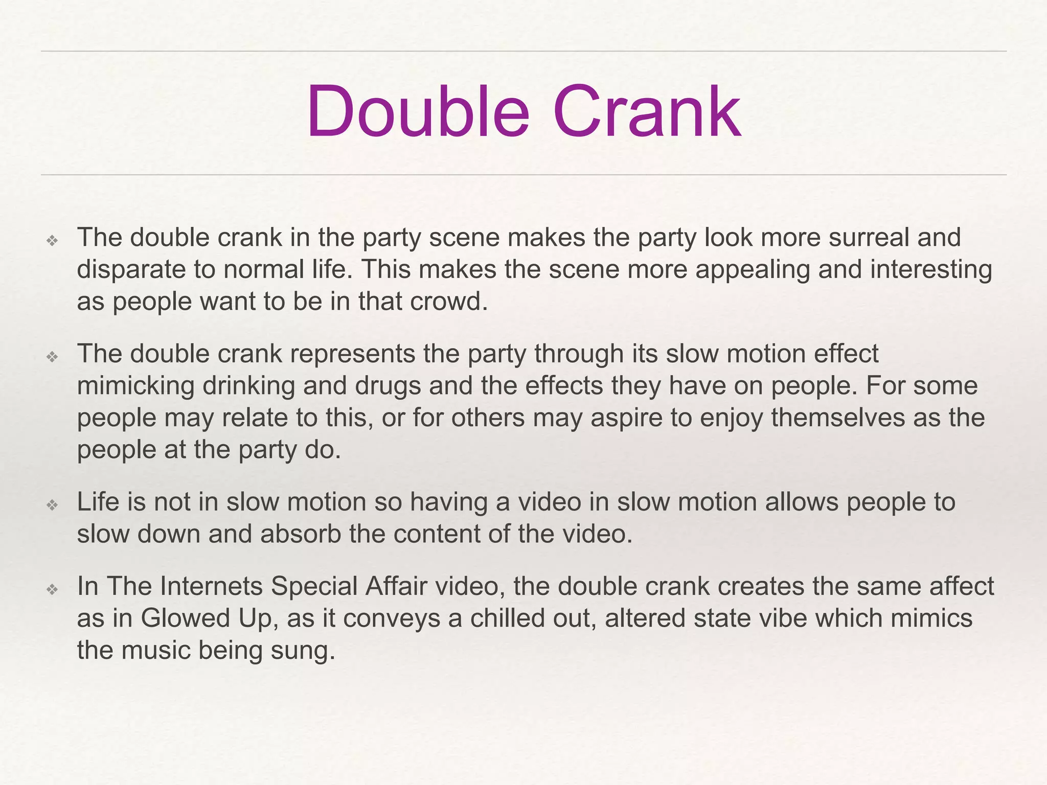 Double Crank
❖ The double crank in the party scene makes the party look more surreal and
disparate to normal life. This makes the scene more appealing and interesting
as people want to be in that crowd.
❖ The double crank represents the party through its slow motion effect
mimicking drinking and drugs and the effects they have on people. For some
people may relate to this, or for others may aspire to enjoy themselves as the
people at the party do.
❖ Life is not in slow motion so having a video in slow motion allows people to
slow down and absorb the content of the video.
❖ In The Internets Special Affair video, the double crank creates the same affect
as in Glowed Up, as it conveys a chilled out, altered state vibe which mimics
the music being sung.
 