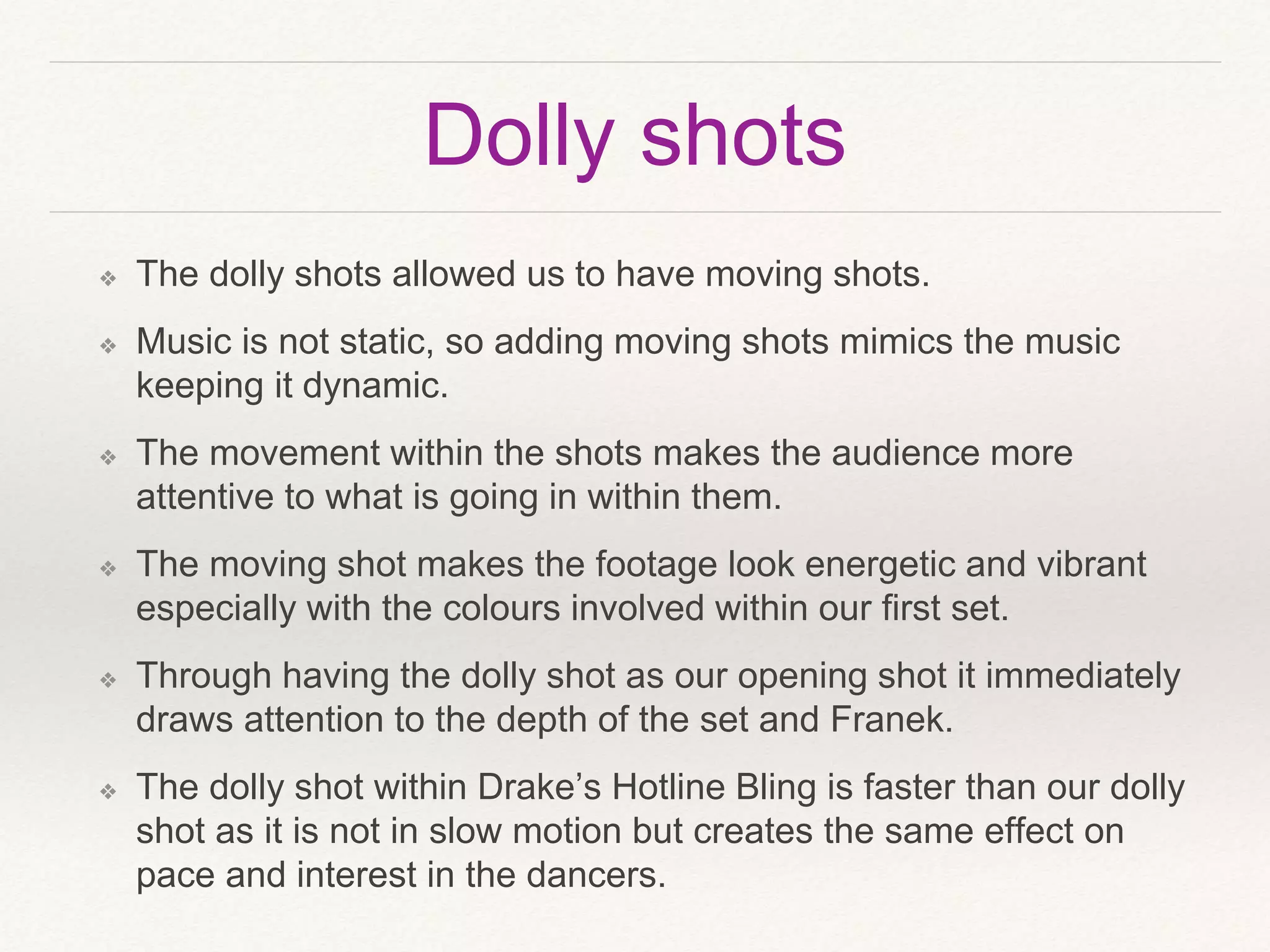 Dolly shots
❖ The dolly shots allowed us to have moving shots.
❖ Music is not static, so adding moving shots mimics the music
keeping it dynamic.
❖ The movement within the shots makes the audience more
attentive to what is going in within them.
❖ The moving shot makes the footage look energetic and vibrant
especially with the colours involved within our first set.
❖ Through having the dolly shot as our opening shot it immediately
draws attention to the depth of the set and Franek.
❖ The dolly shot within Drake’s Hotline Bling is faster than our dolly
shot as it is not in slow motion but creates the same effect on
pace and interest in the dancers.
 