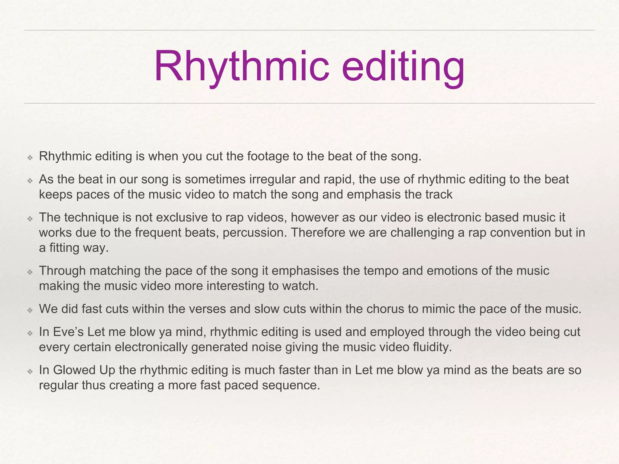 Rhythmic editing
❖ Rhythmic editing is when you cut the footage to the beat of the song.
❖ As the beat in our song is sometimes irregular and rapid, the use of rhythmic editing to the beat
keeps paces of the music video to match the song and emphasis the track
❖ The technique is not exclusive to rap videos, however as our video is electronic based music it
works due to the frequent beats, percussion. Therefore we are challenging a rap convention but in
a fitting way.
❖ Through matching the pace of the song it emphasises the tempo and emotions of the music
making the music video more interesting to watch.
❖ We did fast cuts within the verses and slow cuts within the chorus to mimic the pace of the music.
❖ In Eve’s Let me blow ya mind, rhythmic editing is used and employed through the video being cut
every certain electronically generated noise giving the music video fluidity.
❖ In Glowed Up the rhythmic editing is much faster than in Let me blow ya mind as the beats are so
regular thus creating a more fast paced sequence.
 