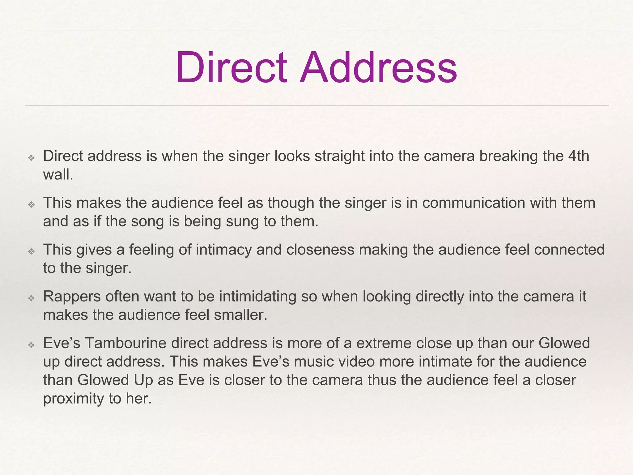 Direct Address
❖ Direct address is when the singer looks straight into the camera breaking the 4th
wall.
❖ This makes the audience feel as though the singer is in communication with them
and as if the song is being sung to them.
❖ This gives a feeling of intimacy and closeness making the audience feel connected
to the singer.
❖ Rappers often want to be intimidating so when looking directly into the camera it
makes the audience feel smaller.
❖ Eve’s Tambourine direct address is more of a extreme close up than our Glowed
up direct address. This makes Eve’s music video more intimate for the audience
than Glowed Up as Eve is closer to the camera thus the audience feel a closer
proximity to her.
 