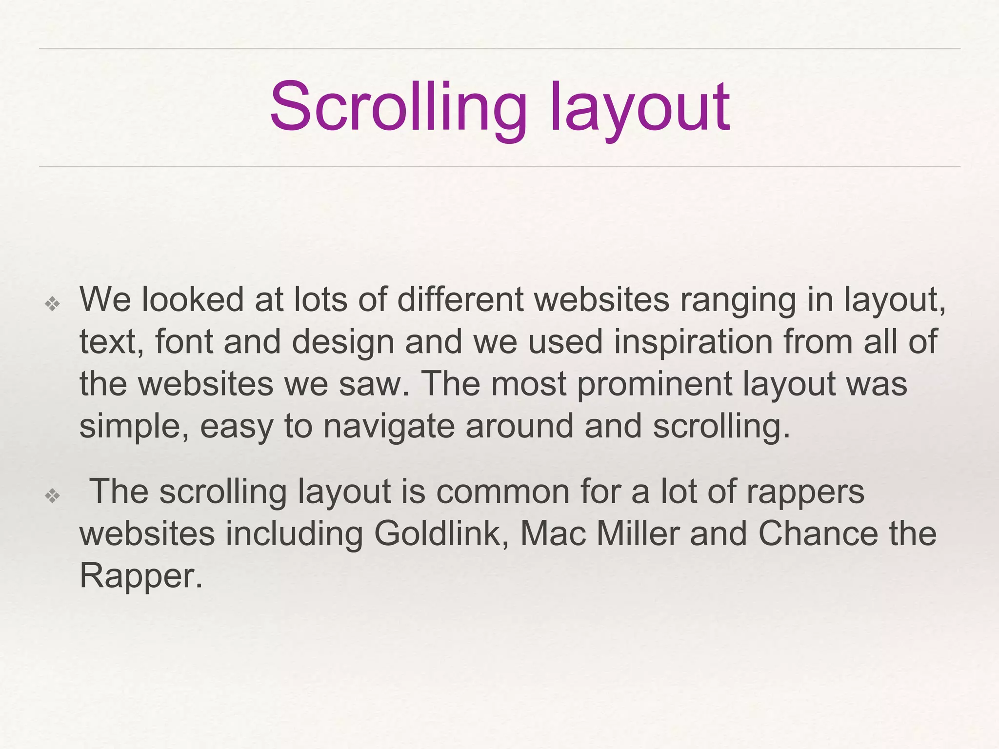 Scrolling layout
❖ We looked at lots of different websites ranging in layout,
text, font and design and we used inspiration from all of
the websites we saw. The most prominent layout was
simple, easy to navigate around and scrolling.
❖ The scrolling layout is common for a lot of rappers
websites including Goldlink, Mac Miller and Chance the
Rapper.
 