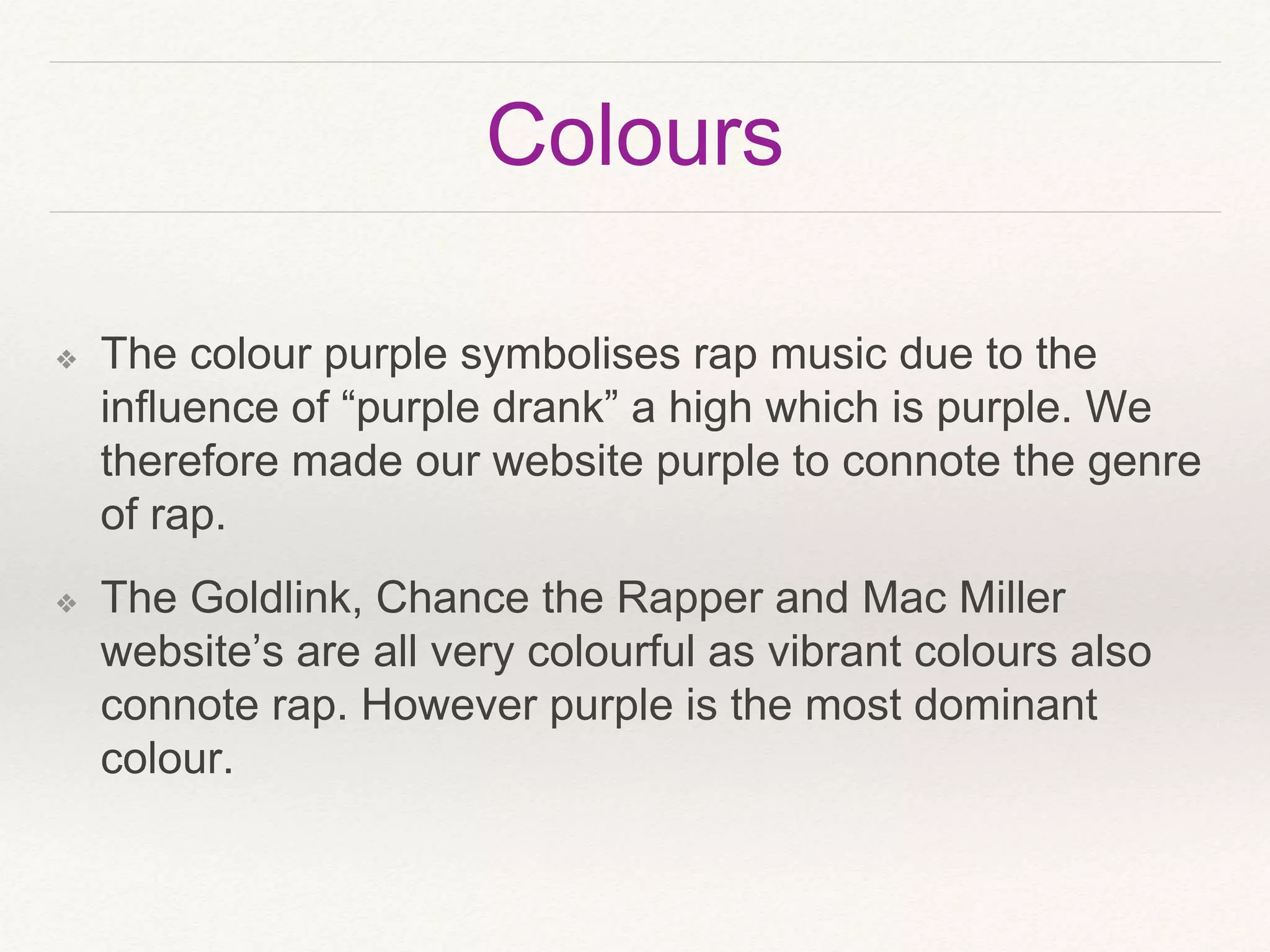 Colours
❖ The colour purple symbolises rap music due to the
influence of “purple drank” a high which is purple. We
therefore made our website purple to connote the genre
of rap.
❖ The Goldlink, Chance the Rapper and Mac Miller
website’s are all very colourful as vibrant colours also
connote rap. However purple is the most dominant
colour.
 