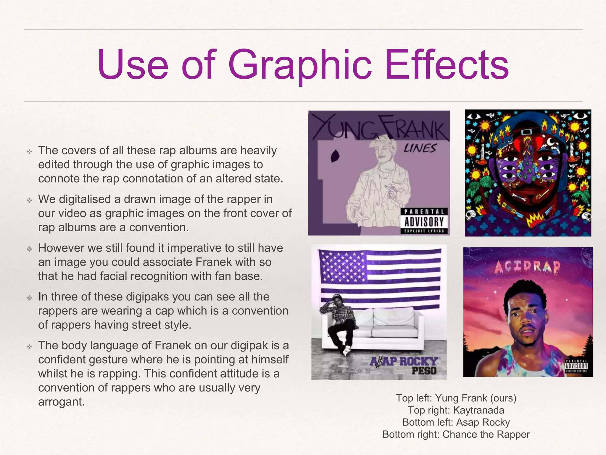 Use of Graphic Effects
❖ The covers of all these rap albums are heavily
edited through the use of graphic images to
connote the rap connotation of an altered state.
❖ We digitalised a drawn image of the rapper in
our video as graphic images on the front cover of
rap albums are a convention.
❖ However we still found it imperative to still have
an image you could associate Franek with so
that he had facial recognition with fan base.
❖ In three of these digipaks you can see all the
rappers are wearing a cap which is a convention
of rappers having street style.
❖ The body language of Franek on our digipak is a
confident gesture where he is pointing at himself
whilst he is rapping. This confident attitude is a
convention of rappers who are usually very
arrogant. Top left: Yung Frank (ours)
Top right: Kaytranada
Bottom left: Asap Rocky
Bottom right: Chance the Rapper
 