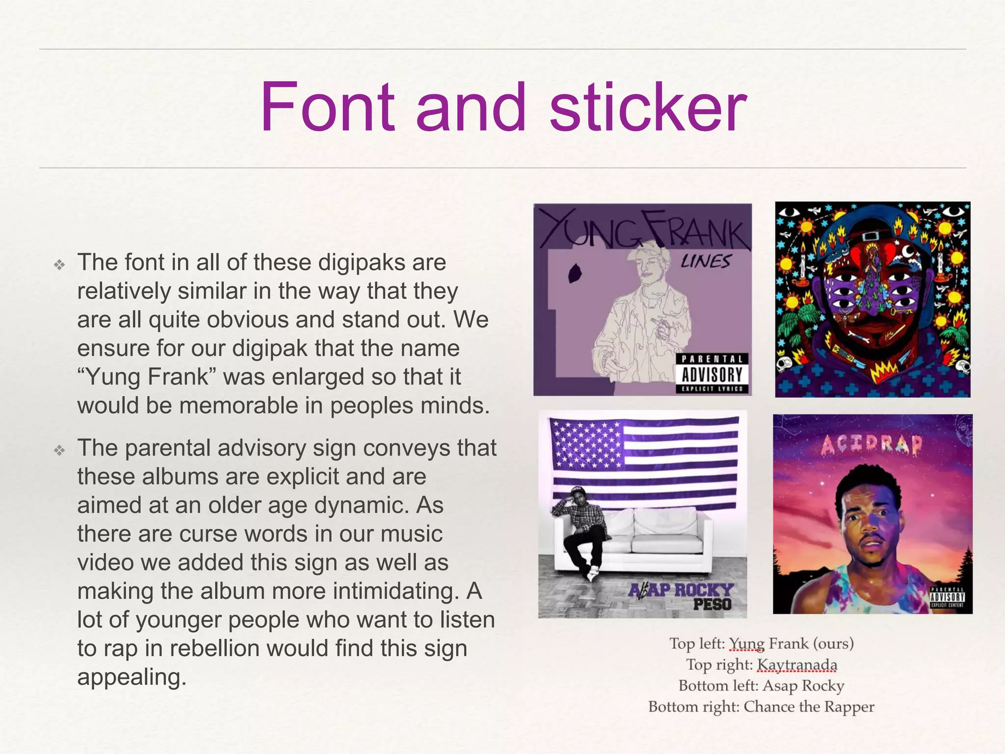 Font and sticker
❖ The font in all of these digipaks are
relatively similar in the way that they
are all quite obvious and stand out. We
ensure for our digipak that the name
“Yung Frank” was enlarged so that it
would be memorable in peoples minds.
❖ The parental advisory sign conveys that
these albums are explicit and are
aimed at an older age dynamic. As
there are curse words in our music
video we added this sign as well as
making the album more intimidating. A
lot of younger people who want to listen
to rap in rebellion would find this sign
appealing.
 