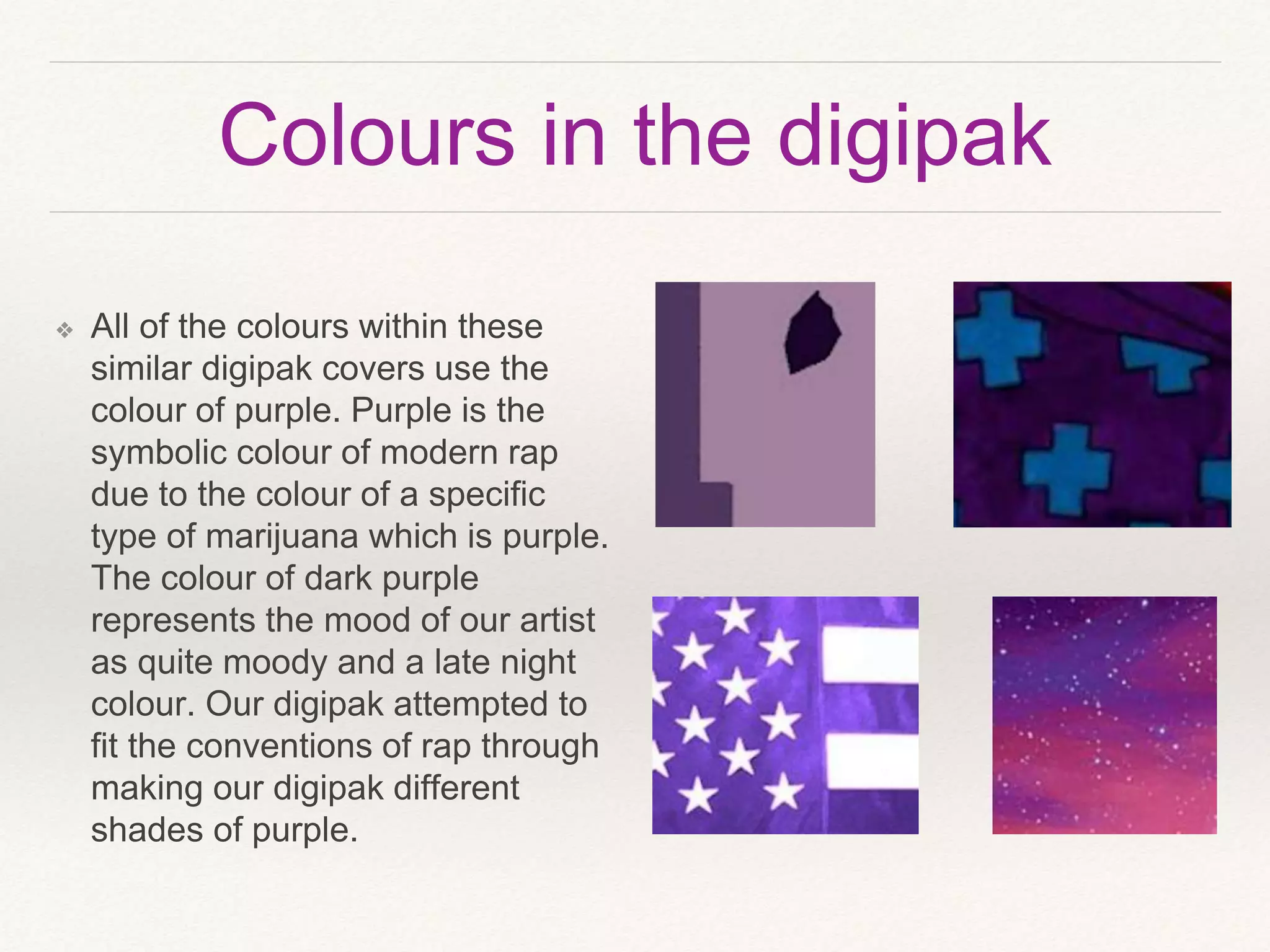 Colours in the digipak
❖ All of the colours within these
similar digipak covers use the
colour of purple. Purple is the
symbolic colour of modern rap
due to the colour of a specific
type of marijuana which is purple.
The colour of dark purple
represents the mood of our artist
as quite moody and a late night
colour. Our digipak attempted to
fit the conventions of rap through
making our digipak different
shades of purple.
 