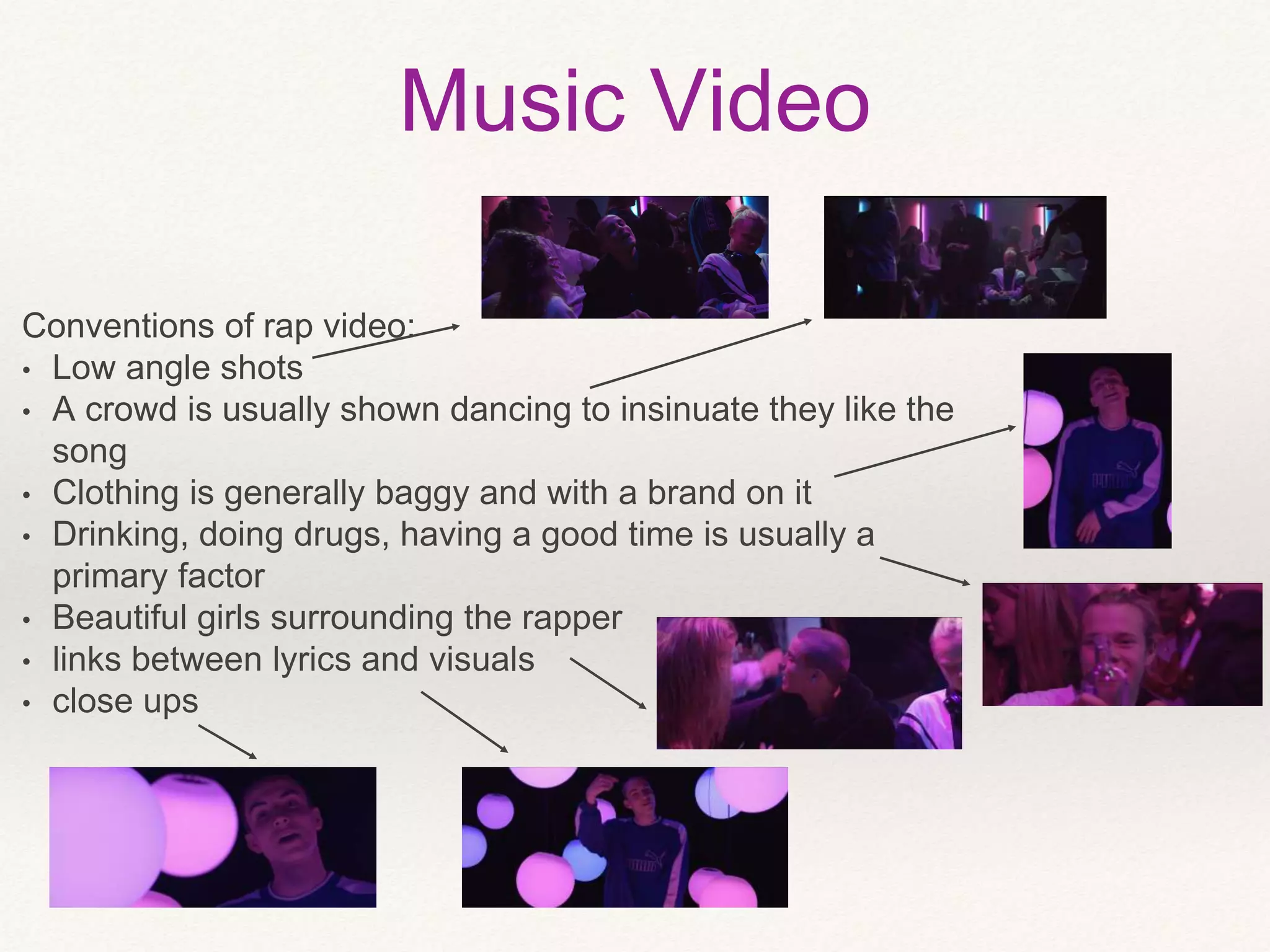 Music Video
Conventions of rap video:
• Low angle shots
• A crowd is usually shown dancing to insinuate they like the
song
• Clothing is generally baggy and with a brand on it
• Drinking, doing drugs, having a good time is usually a
primary factor
• Beautiful girls surrounding the rapper
• links between lyrics and visuals
• close ups
 