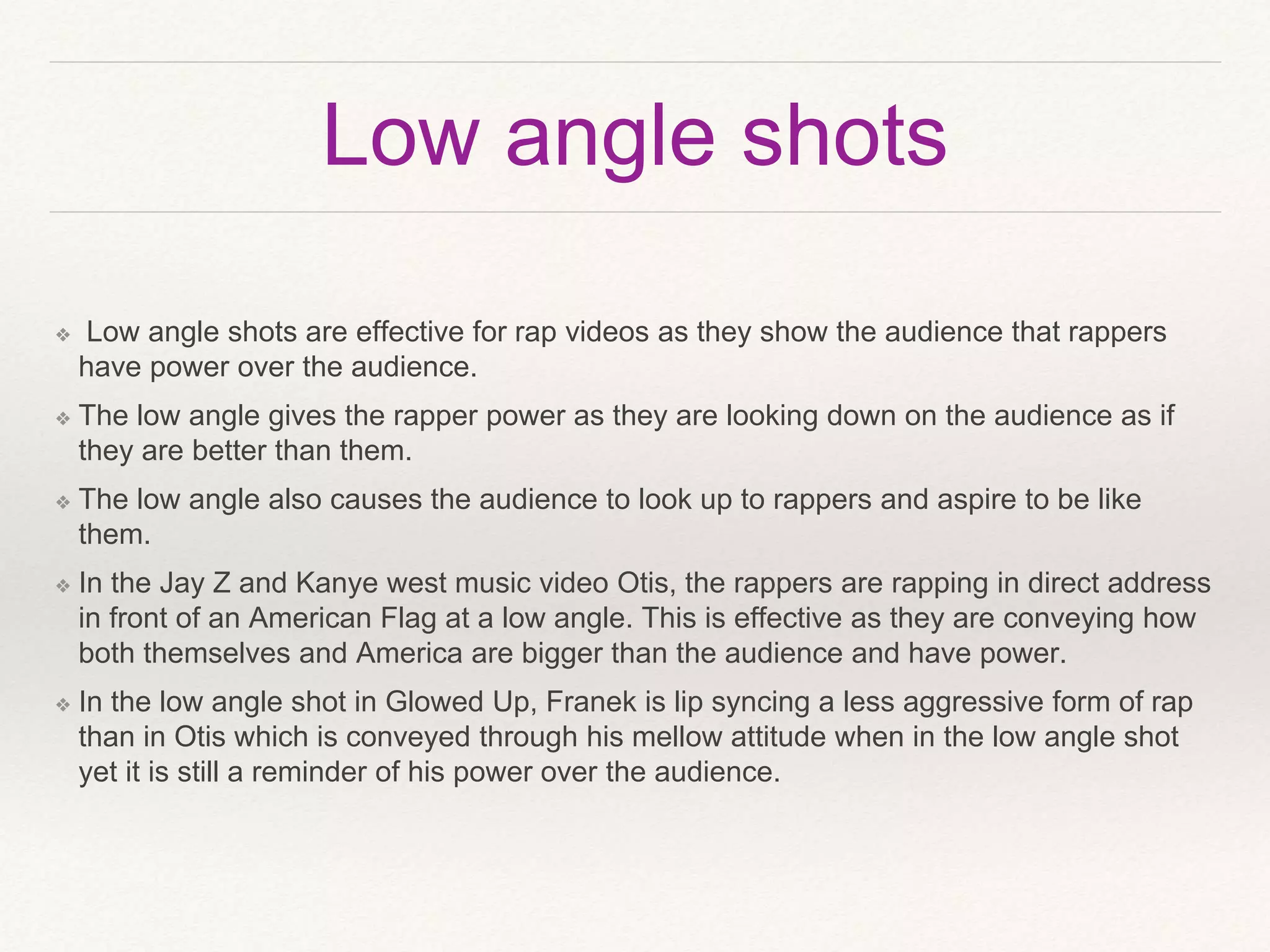 Low angle shots
❖ Low angle shots are effective for rap videos as they show the audience that rappers
have power over the audience.
❖ The low angle gives the rapper power as they are looking down on the audience as if
they are better than them.
❖ The low angle also causes the audience to look up to rappers and aspire to be like
them.
❖ In the Jay Z and Kanye west music video Otis, the rappers are rapping in direct address
in front of an American Flag at a low angle. This is effective as they are conveying how
both themselves and America are bigger than the audience and have power.
❖ In the low angle shot in Glowed Up, Franek is lip syncing a less aggressive form of rap
than in Otis which is conveyed through his mellow attitude when in the low angle shot
yet it is still a reminder of his power over the audience.
 