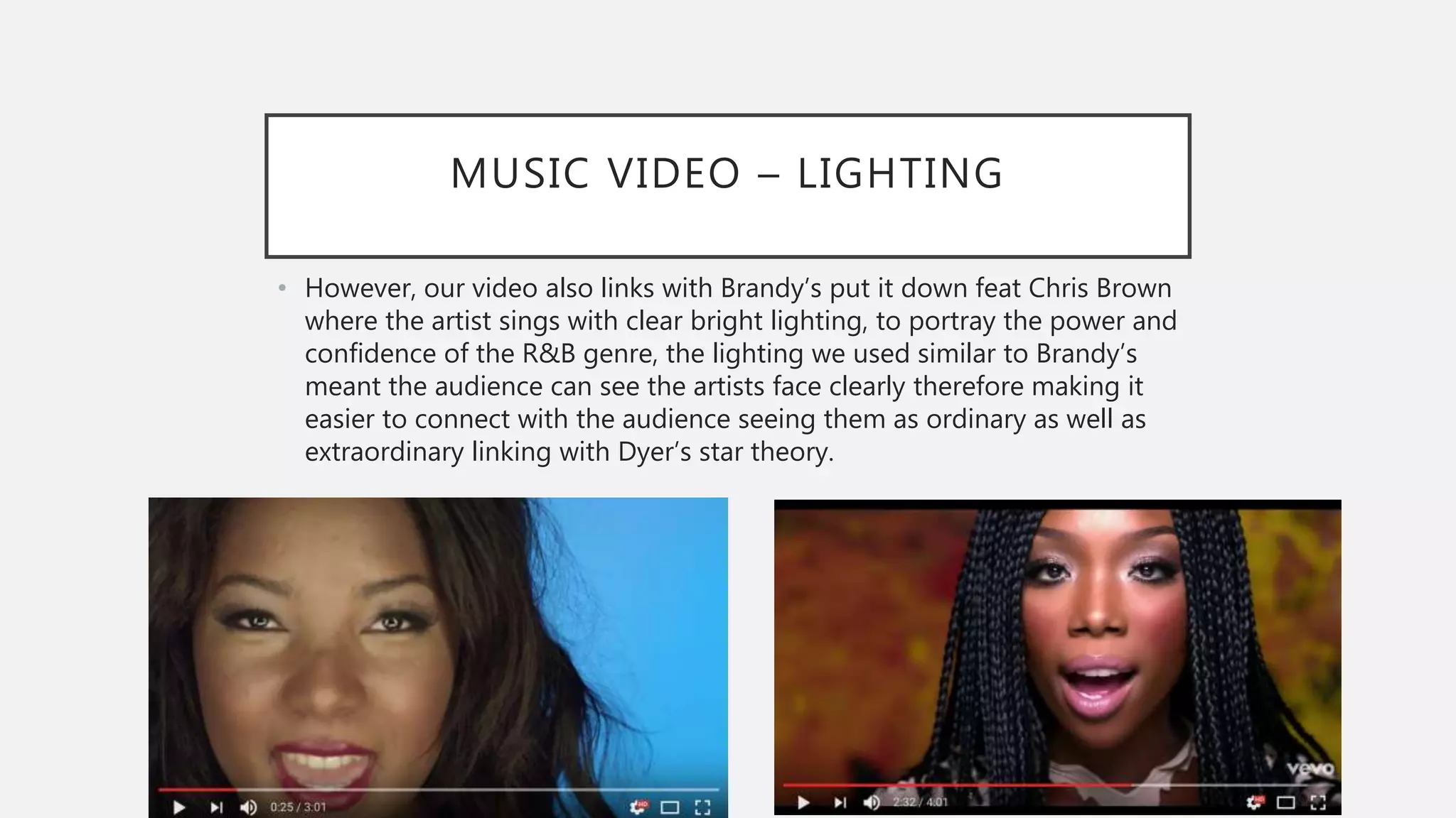 MUSIC VIDEO – LIGHTING
• However, our video also links with Brandy’s put it down feat Chris Brown
where the artist sings with clear bright lighting, to portray the power and
confidence of the R&B genre, the lighting we used similar to Brandy’s
meant the audience can see the artists face clearly therefore making it
easier to connect with the audience seeing them as ordinary as well as
extraordinary linking with Dyer’s star theory.
 
