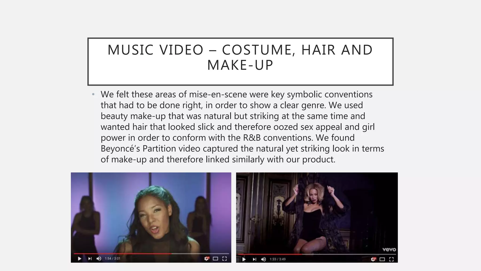MUSIC VIDEO – COSTUME, HAIR AND
MAKE-UP
• We felt these areas of mise-en-scene were key symbolic conventions
that had to be done right, in order to show a clear genre. We used
beauty make-up that was natural but striking at the same time and
wanted hair that looked slick and therefore oozed sex appeal and girl
power in order to conform with the R&B conventions. We found
Beyoncé’s Partition video captured the natural yet striking look in terms
of make-up and therefore linked similarly with our product.
 