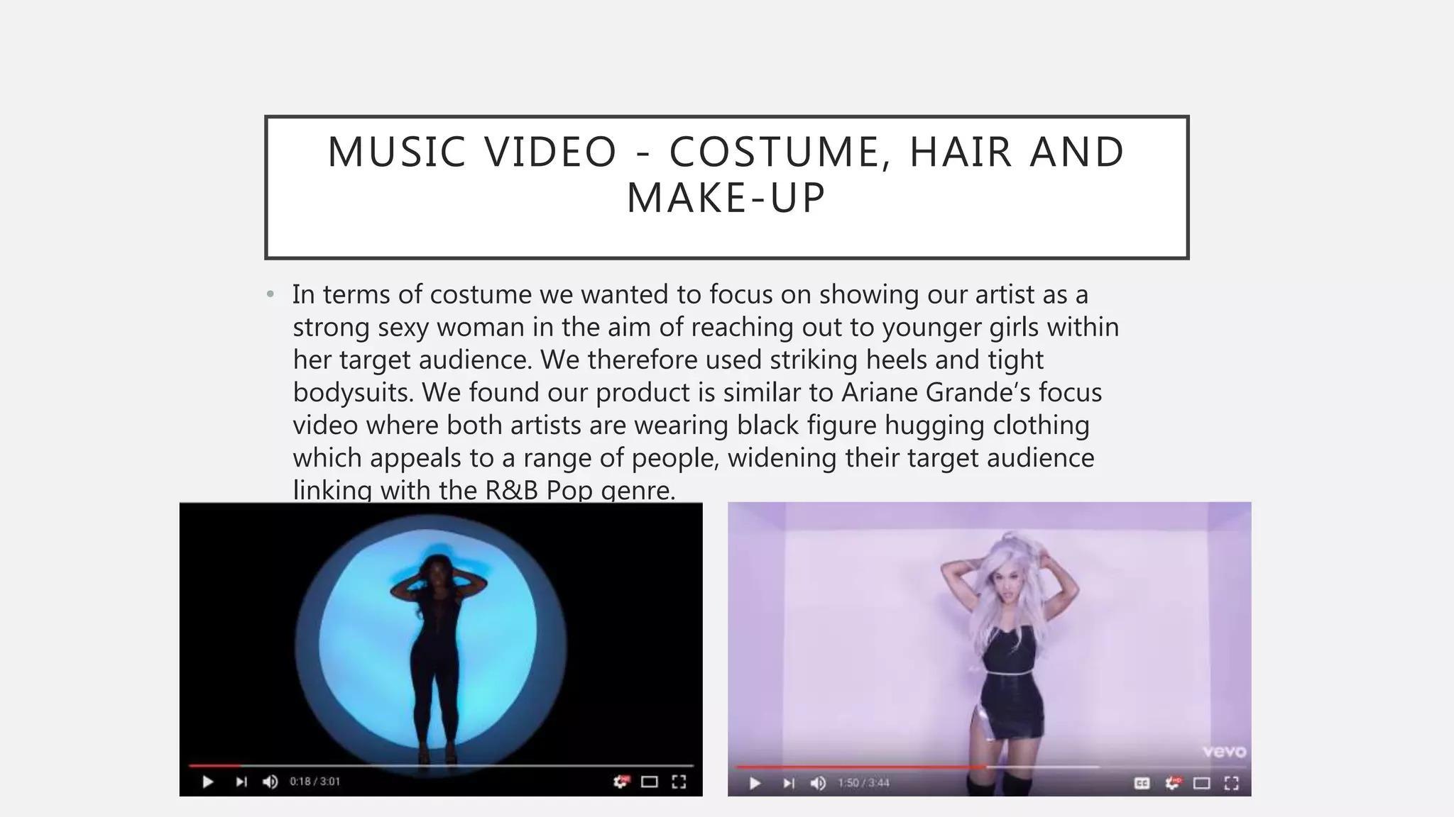 MUSIC VIDEO - COSTUME, HAIR AND
MAKE-UP
• In terms of costume we wanted to focus on showing our artist as a
strong sexy woman in the aim of reaching out to younger girls within
her target audience. We therefore used striking heels and tight
bodysuits. We found our product is similar to Ariane Grande’s focus
video where both artists are wearing black figure hugging clothing
which appeals to a range of people, widening their target audience
linking with the R&B Pop genre.
•
 