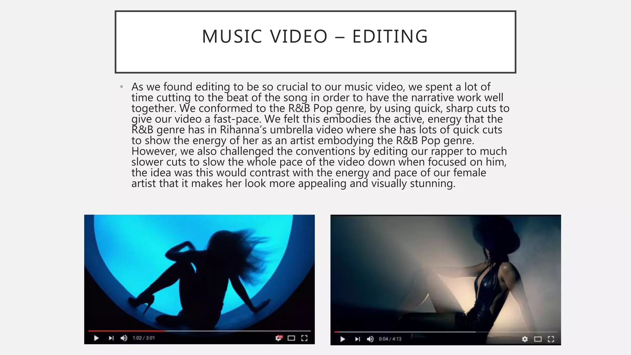 MUSIC VIDEO – EDITING
• As we found editing to be so crucial to our music video, we spent a lot of
time cutting to the beat of the song in order to have the narrative work well
together. We conformed to the R&B Pop genre, by using quick, sharp cuts to
give our video a fast-pace. We felt this embodies the active, energy that the
R&B genre has in Rihanna’s umbrella video where she has lots of quick cuts
to show the energy of her as an artist embodying the R&B Pop genre.
However, we also challenged the conventions by editing our rapper to much
slower cuts to slow the whole pace of the video down when focused on him,
the idea was this would contrast with the energy and pace of our female
artist that it makes her look more appealing and visually stunning.
 