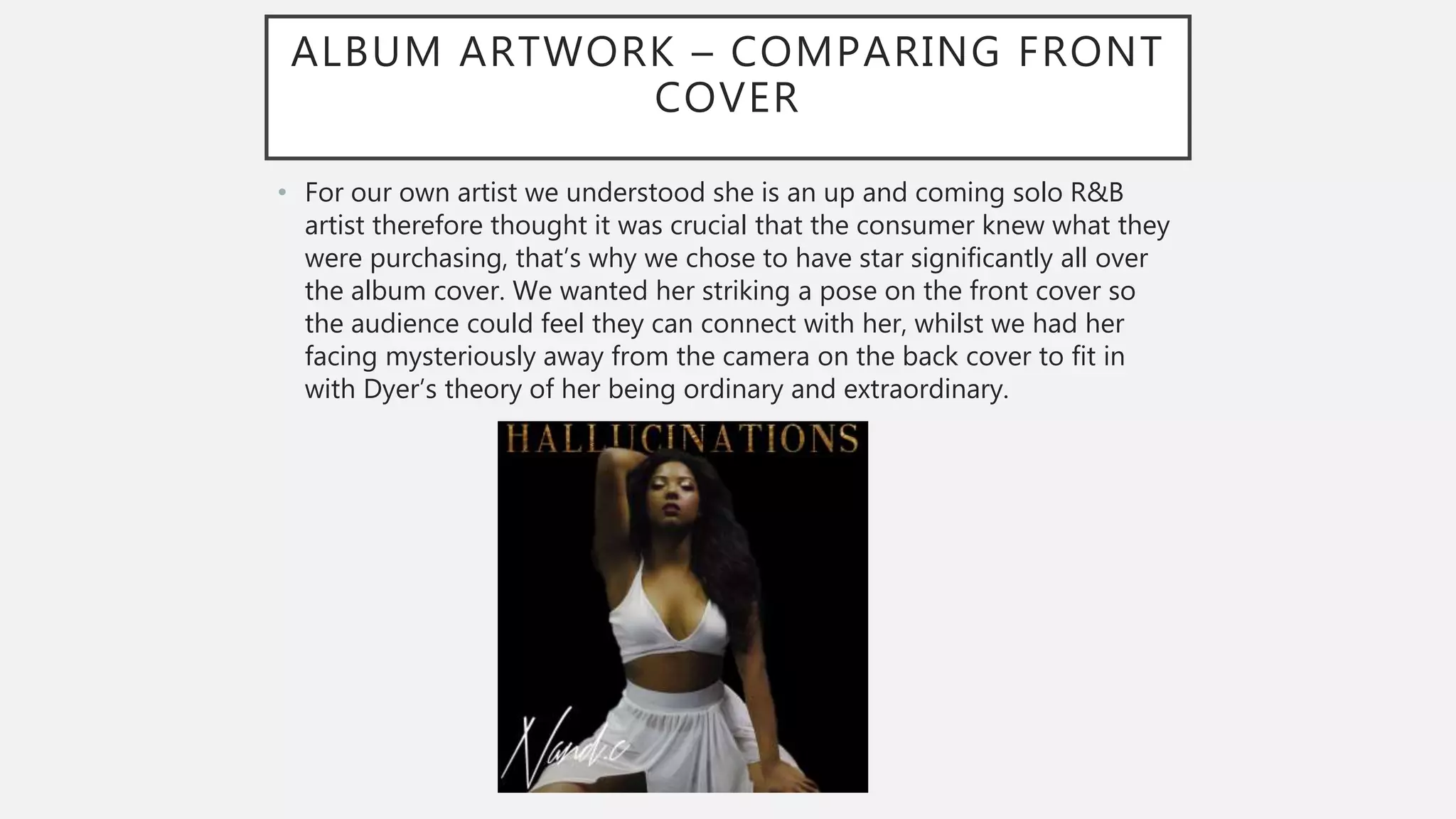 ALBUM ARTWORK – COMPARING FRONT
COVER
• For our own artist we understood she is an up and coming solo R&B
artist therefore thought it was crucial that the consumer knew what they
were purchasing, that’s why we chose to have star significantly all over
the album cover. We wanted her striking a pose on the front cover so
the audience could feel they can connect with her, whilst we had her
facing mysteriously away from the camera on the back cover to fit in
with Dyer’s theory of her being ordinary and extraordinary.
 