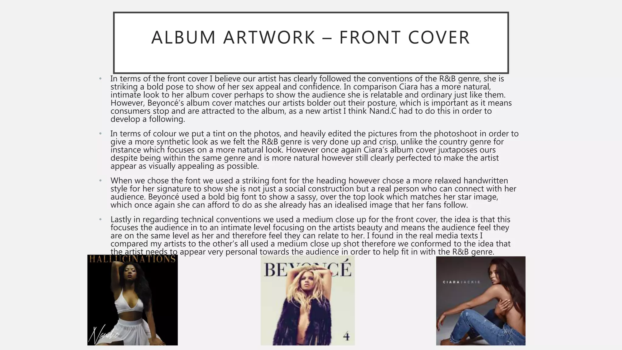 ALBUM ARTWORK – FRONT COVER
• In terms of the front cover I believe our artist has clearly followed the conventions of the R&B genre, she is
striking a bold pose to show of her sex appeal and confidence. In comparison Ciara has a more natural,
intimate look to her album cover perhaps to show the audience she is relatable and ordinary just like them.
However, Beyoncé’s album cover matches our artists bolder out their posture, which is important as it means
consumers stop and are attracted to the album, as a new artist I think Nand.C had to do this in order to
develop a following.
• In terms of colour we put a tint on the photos, and heavily edited the pictures from the photoshoot in order to
give a more synthetic look as we felt the R&B genre is very done up and crisp, unlike the country genre for
instance which focuses on a more natural look. However once again Ciara’s album cover juxtaposes ours
despite being within the same genre and is more natural however still clearly perfected to make the artist
appear as visually appealing as possible.
• When we chose the font we used a striking font for the heading however chose a more relaxed handwritten
style for her signature to show she is not just a social construction but a real person who can connect with her
audience. Beyoncé used a bold big font to show a sassy, over the top look which matches her star image,
which once again she can afford to do as she already has an idealised image that her fans follow.
• Lastly in regarding technical conventions we used a medium close up for the front cover, the idea is that this
focuses the audience in to an intimate level focusing on the artists beauty and means the audience feel they
are on the same level as her and therefore feel they can relate to her. I found in the real media texts I
compared my artists to the other’s all used a medium close up shot therefore we conformed to the idea that
the artist needs to appear very personal towards the audience in order to help fit in with the R&B genre.
 