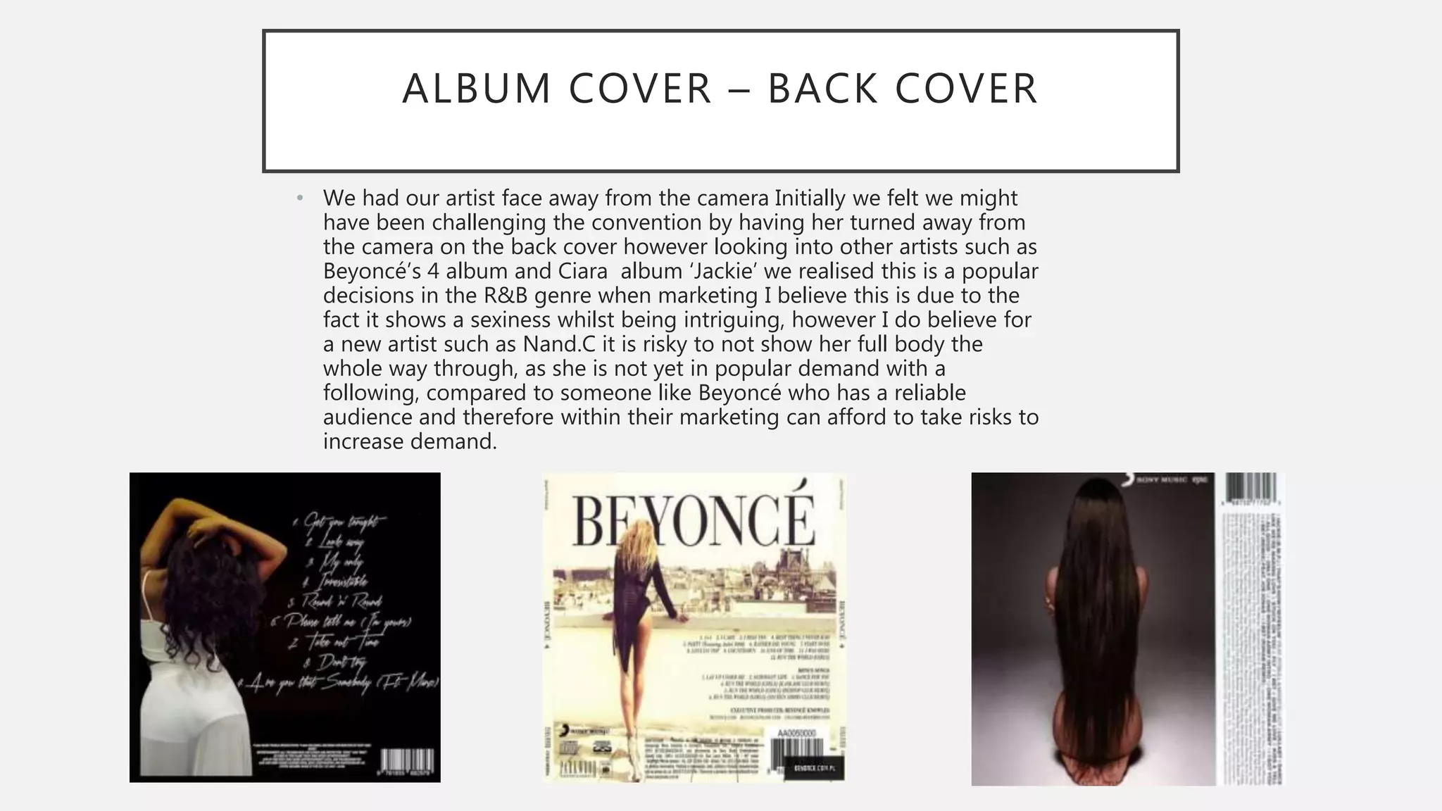 ALBUM COVER – BACK COVER
• We had our artist face away from the camera Initially we felt we might
have been challenging the convention by having her turned away from
the camera on the back cover however looking into other artists such as
Beyoncé’s 4 album and Ciara album ‘Jackie’ we realised this is a popular
decisions in the R&B genre when marketing I believe this is due to the
fact it shows a sexiness whilst being intriguing, however I do believe for
a new artist such as Nand.C it is risky to not show her full body the
whole way through, as she is not yet in popular demand with a
following, compared to someone like Beyoncé who has a reliable
audience and therefore within their marketing can afford to take risks to
increase demand.
 