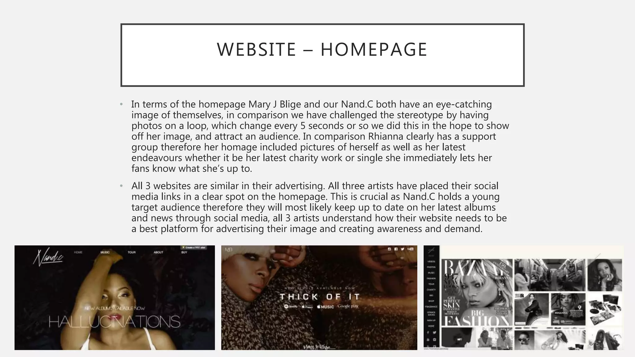 WEBSITE – HOMEPAGE
• In terms of the homepage Mary J Blige and our Nand.C both have an eye-catching
image of themselves, in comparison we have challenged the stereotype by having
photos on a loop, which change every 5 seconds or so we did this in the hope to show
off her image, and attract an audience. In comparison Rhianna clearly has a support
group therefore her homage included pictures of herself as well as her latest
endeavours whether it be her latest charity work or single she immediately lets her
fans know what she’s up to.
• All 3 websites are similar in their advertising. All three artists have placed their social
media links in a clear spot on the homepage. This is crucial as Nand.C holds a young
target audience therefore they will most likely keep up to date on her latest albums
and news through social media, all 3 artists understand how their website needs to be
a best platform for advertising their image and creating awareness and demand.
 