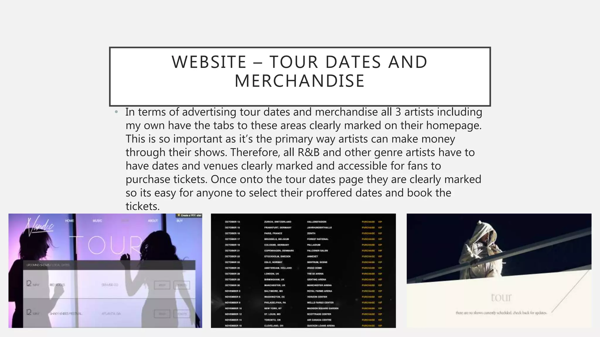 WEBSITE – TOUR DATES AND
MERCHANDISE
• In terms of advertising tour dates and merchandise all 3 artists including
my own have the tabs to these areas clearly marked on their homepage.
This is so important as it’s the primary way artists can make money
through their shows. Therefore, all R&B and other genre artists have to
have dates and venues clearly marked and accessible for fans to
purchase tickets. Once onto the tour dates page they are clearly marked
so its easy for anyone to select their proffered dates and book the
tickets.
 