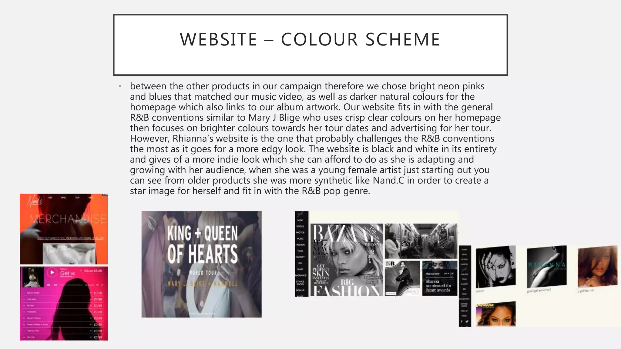 WEBSITE – COLOUR SCHEME
• between the other products in our campaign therefore we chose bright neon pinks
and blues that matched our music video, as well as darker natural colours for the
homepage which also links to our album artwork. Our website fits in with the general
R&B conventions similar to Mary J Blige who uses crisp clear colours on her homepage
then focuses on brighter colours towards her tour dates and advertising for her tour.
However, Rhianna’s website is the one that probably challenges the R&B conventions
the most as it goes for a more edgy look. The website is black and white in its entirety
and gives of a more indie look which she can afford to do as she is adapting and
growing with her audience, when she was a young female artist just starting out you
can see from older products she was more synthetic like Nand.C in order to create a
star image for herself and fit in with the R&B pop genre.
 