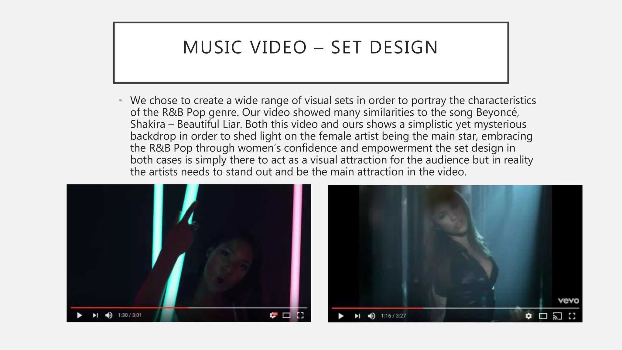 MUSIC VIDEO – SET DESIGN
• We chose to create a wide range of visual sets in order to portray the characteristics
of the R&B Pop genre. Our video showed many similarities to the song Beyoncé,
Shakira – Beautiful Liar. Both this video and ours shows a simplistic yet mysterious
backdrop in order to shed light on the female artist being the main star, embracing
the R&B Pop through women’s confidence and empowerment the set design in
both cases is simply there to act as a visual attraction for the audience but in reality
the artists needs to stand out and be the main attraction in the video.
 