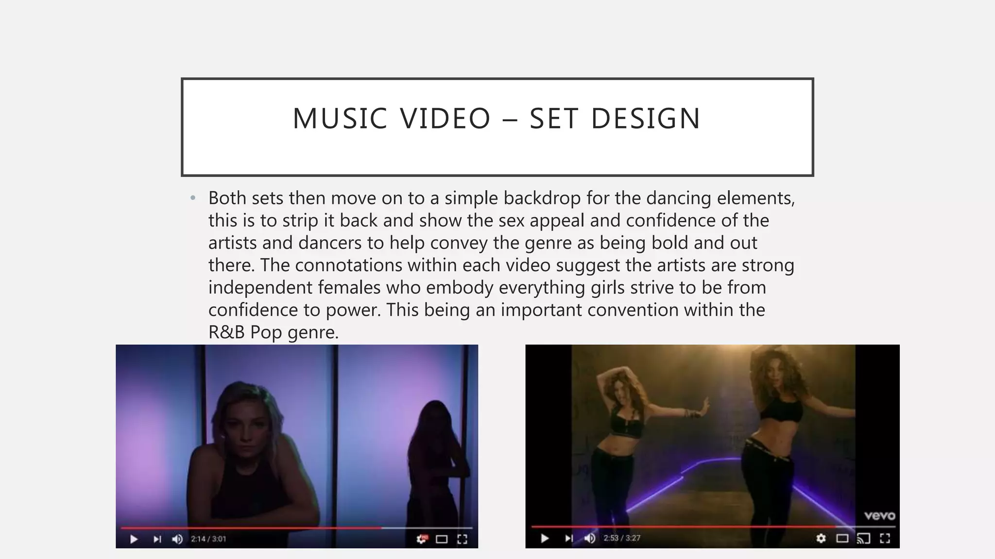 MUSIC VIDEO – SET DESIGN
• Both sets then move on to a simple backdrop for the dancing elements,
this is to strip it back and show the sex appeal and confidence of the
artists and dancers to help convey the genre as being bold and out
there. The connotations within each video suggest the artists are strong
independent females who embody everything girls strive to be from
confidence to power. This being an important convention within the
R&B Pop genre.
 
