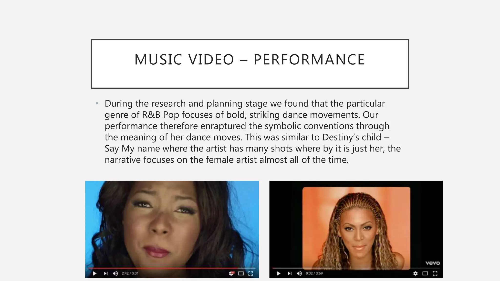 MUSIC VIDEO – PERFORMANCE
• During the research and planning stage we found that the particular
genre of R&B Pop focuses of bold, striking dance movements. Our
performance therefore enraptured the symbolic conventions through
the meaning of her dance moves. This was similar to Destiny’s child –
Say My name where the artist has many shots where by it is just her, the
narrative focuses on the female artist almost all of the time.
 