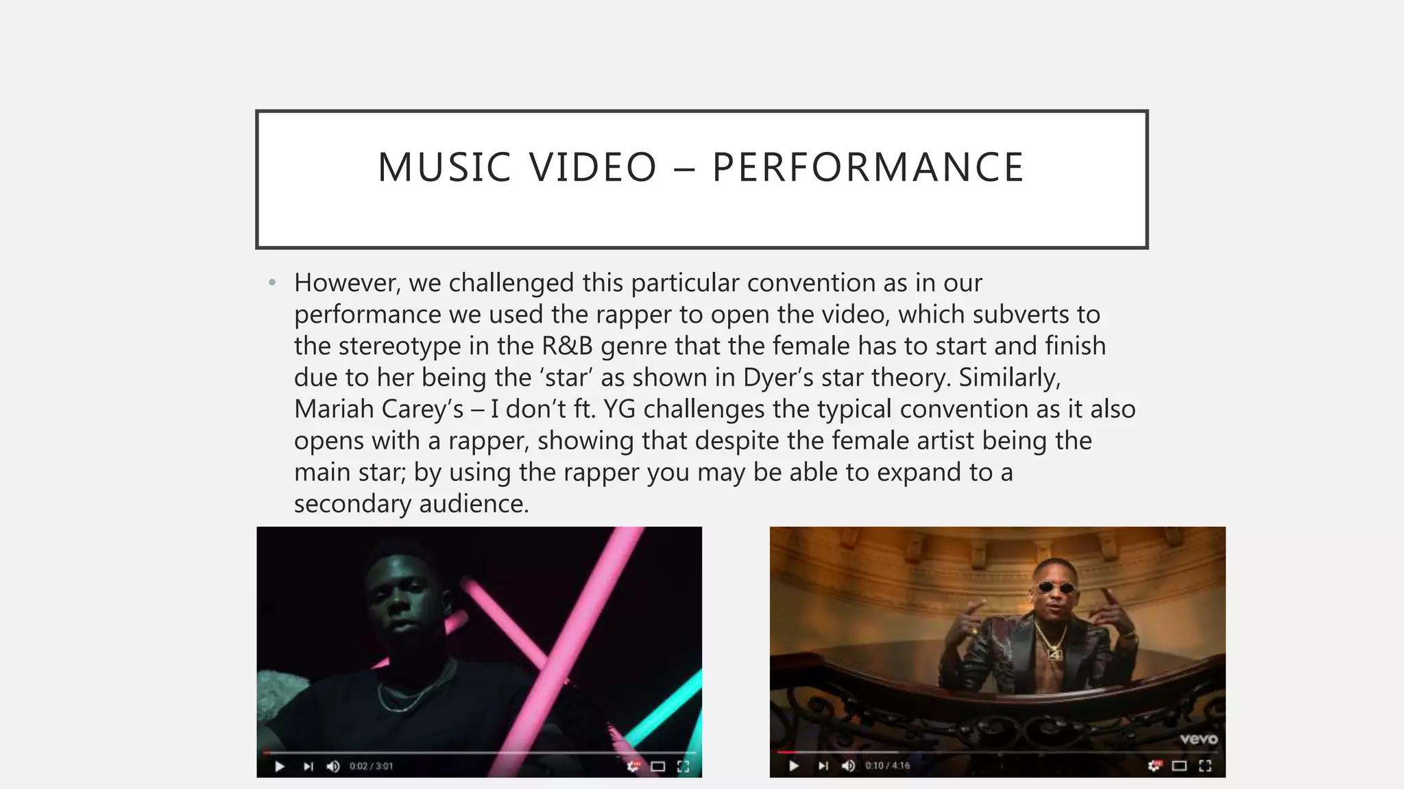 MUSIC VIDEO – PERFORMANCE
• However, we challenged this particular convention as in our
performance we used the rapper to open the video, which subverts to
the stereotype in the R&B genre that the female has to start and finish
due to her being the ‘star’ as shown in Dyer’s star theory. Similarly,
Mariah Carey’s – I don’t ft. YG challenges the typical convention as it also
opens with a rapper, showing that despite the female artist being the
main star; by using the rapper you may be able to expand to a
secondary audience.
 