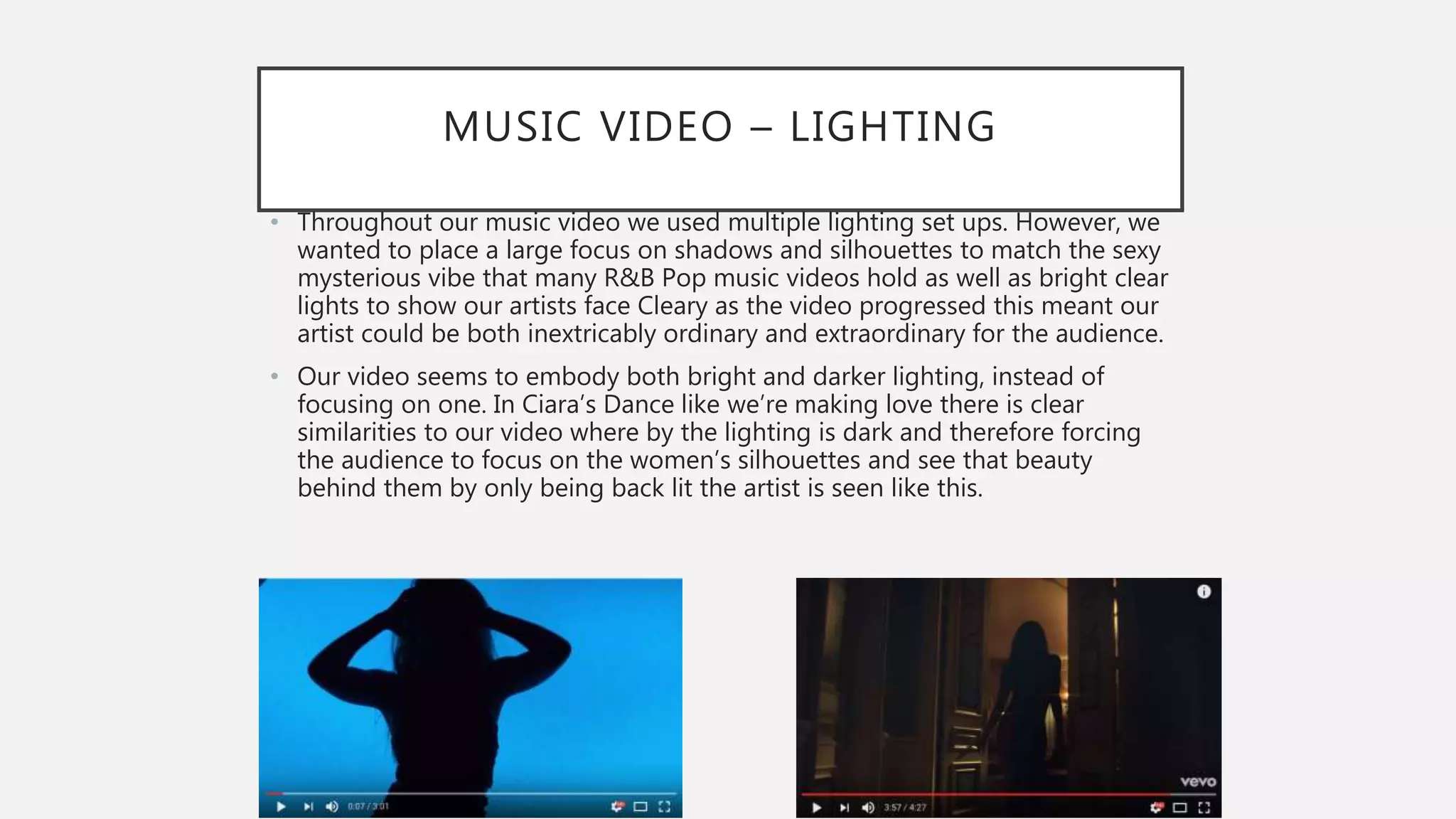 MUSIC VIDEO – LIGHTING
• Throughout our music video we used multiple lighting set ups. However, we
wanted to place a large focus on shadows and silhouettes to match the sexy
mysterious vibe that many R&B Pop music videos hold as well as bright clear
lights to show our artists face Cleary as the video progressed this meant our
artist could be both inextricably ordinary and extraordinary for the audience.
• Our video seems to embody both bright and darker lighting, instead of
focusing on one. In Ciara’s Dance like we’re making love there is clear
similarities to our video where by the lighting is dark and therefore forcing
the audience to focus on the women’s silhouettes and see that beauty
behind them by only being back lit the artist is seen like this.
 