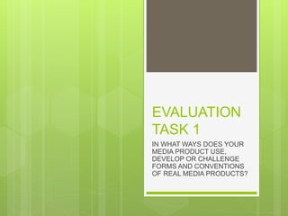 EVALUATION
TASK 1
IN WHAT WAYS DOES YOUR
MEDIA PRODUCT USE,
DEVELOP OR CHALLENGE
FORMS AND CONVENTIONS
OF REAL MEDIA PRODUCTS?
 