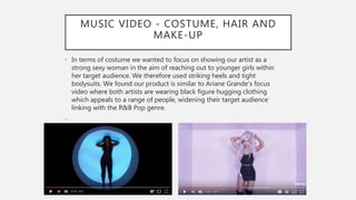 MUSIC VIDEO - COSTUME, HAIR AND
MAKE-UP
• In terms of costume we wanted to focus on showing our artist as a
strong sexy woman in the aim of reaching out to younger girls within
her target audience. We therefore used striking heels and tight
bodysuits. We found our product is similar to Ariane Grande’s focus
video where both artists are wearing black figure hugging clothing
which appeals to a range of people, widening their target audience
linking with the R&B Pop genre.
•
 