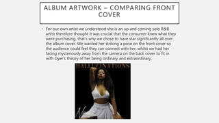 ALBUM ARTWORK – COMPARING FRONT
COVER
• For our own artist we understood she is an up and coming solo R&B
artist therefore thought it was crucial that the consumer knew what they
were purchasing, that’s why we chose to have star significantly all over
the album cover. We wanted her striking a pose on the front cover so
the audience could feel they can connect with her, whilst we had her
facing mysteriously away from the camera on the back cover to fit in
with Dyer’s theory of her being ordinary and extraordinary.
 