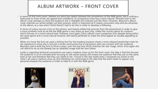 ALBUM ARTWORK – FRONT COVER
• In terms of the front cover I believe our artist has clearly followed the conventions of the R&B genre, she is striking a
bold pose to show of her sex appeal and confidence. In comparison Ciara has a more natural, intimate look to her
album cover perhaps to show the audience she is relatable and ordinary just like them. However, Beyoncé’s album
cover matches our artists bolder out their posture, which is important as it means consumers stop and are attracted
to the album, as a new artist I think Nand.C had to do this in order to develop a following.
• In terms of colour we put a tint on the photos, and heavily edited the pictures from the photoshoot in order to give
a more synthetic look as we felt the R&B genre is very done up and crisp, unlike the country genre for instance
which focuses on a more natural look. However once again Ciara’s album cover juxtaposes ours despite being within
the same genre and is more natural however still clearly perfected to make the artist appear as visually appealing as
possible.
• When we chose the font we used a striking font for the heading however chose a more relaxed handwritten style for
her signature to show she is not just a social construction but a real person who can connect with her audience.
Beyoncé used a bold big font to show a sassy, over the top look which matches her star image, which once again she
can afford to do as she already has an idealised image that her fans follow.
• Lastly in regarding technical conventions we used a medium close up for the front cover, the idea is that this focuses
the audience in to an intimate level focusing on the artists beauty and means the audience feel they are on the same
level as her and therefore feel they can relate to her. I found in the real media texts I compared my artists to the
other’s all used a medium close up shot therefore we conformed to the idea that the artist needs to appear very
personal towards the audience in order to help fit in with the R&B genre.
 