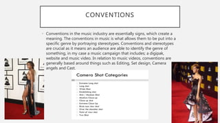 CONVENTIONS
• Conventions in the music industry are essentially signs, which create a
meaning. The conventions in music is what allows them to be put into a
specific genre by portraying stereotypes. Conventions and stereotypes
are crucial as it means an audience are able to identify the genre of
something, in my case a music campaign that includes; a digipak,
website and music video. In relation to music videos, conventions are
generally based around things such as Editing, Set design, Camera
angels and Cast.
 