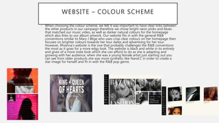 WEBSITE – COLOUR SCHEME
• When choosing the colour scheme, we felt it was important to have clear links between
the other products in our campaign therefore we chose bright neon pinks and blues
that matched our music video, as well as darker natural colours for the homepage
which also links to our album artwork. Our website fits in with the general R&B
conventions similar to Mary J Blige who uses crisp clear colours on her homepage then
focuses on brighter colours towards her tour dates and advertising for her tour.
However, Rhianna’s website is the one that probably challenges the R&B conventions
the most as it goes for a more edgy look. The website is black and white in its entirety
and gives of a more indie look which she can afford to do as she is adapting and
growing with her audience, when she was a young female artist just starting out you
can see from older products she was more synthetic like Nand.C in order to create a
star image for herself and fit in with the R&B pop genre.
 