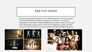 R&B POP GENRE
• My group produced a product in the R&B Pop genre. This music genre
combines elements of rhythm and blues it is American music that
originated in the 1940’s however R&B Pop is a newer version of soul and
funk influenced by pop music. Artists such as Beyoncé, Usher, Jennifer
Lopez and Ne-Yo have all come to success through the R&B Pop genre
 