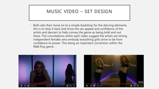 MUSIC VIDEO – SET DESIGN
• Both sets then move on to a simple backdrop for the dancing elements,
this is to strip it back and show the sex appeal and confidence of the
artists and dancers to help convey the genre as being bold and out
there. The connotations within each video suggest the artists are strong
independent females who embody everything girls strive to be from
confidence to power. This being an important convention within the
R&B Pop genre.
 