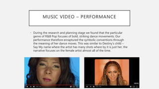 MUSIC VIDEO – PERFORMANCE
• During the research and planning stage we found that the particular
genre of R&B Pop focuses of bold, striking dance movements. Our
performance therefore enraptured the symbolic conventions through
the meaning of her dance moves. This was similar to Destiny’s child –
Say My name where the artist has many shots where by it is just her, the
narrative focuses on the female artist almost all of the time.
 